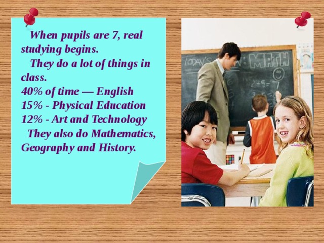  When pupils are 7, real studying begins.  They do a lot of things in class. 40% of time — English 15% - Physical Education 12% - Art and Technology  They also do Mathematics, Geography and History. 