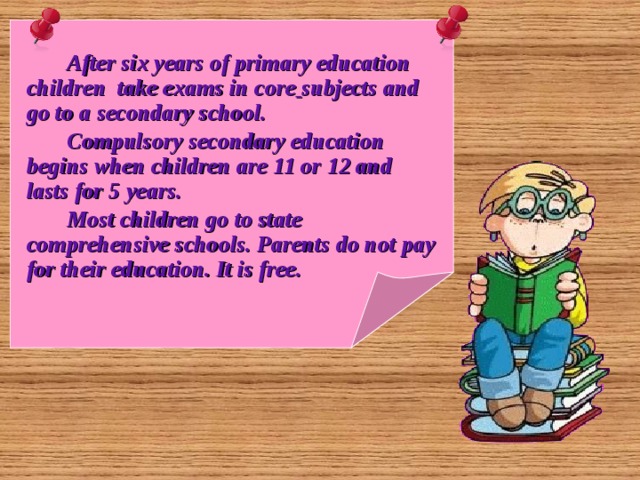   After six years of primary education children take exams in core  subjects and go to a secondary school.  Compulsory secondary education begins when children are 11 or 12 and lasts for 5 years.  Most children go to state comprehensive schools. Parents do not pay for their education. It is free. 