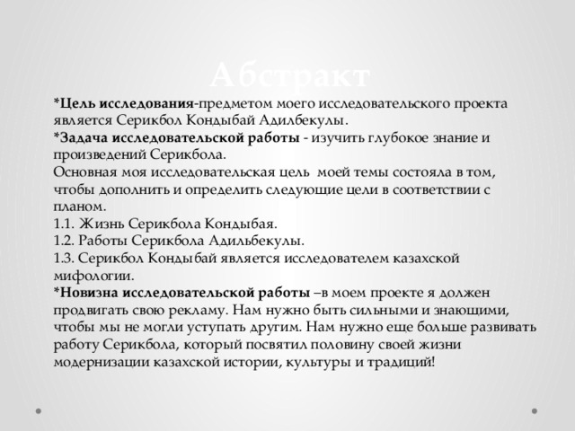  Абстракт *Цель исследования -предметом моего исследовательского проекта является Серикбол Кондыбай Адилбекулы. *Задача исследовательской работы - изучить глубокое знание и произведений Серикбола. Основная моя исследовательская цель моей темы состояла в том, чтобы дополнить и определить следующие цели в соответствии с планом. 1.1. Жизнь Серикбола Кондыбая. 1.2. Работы Серикбола Адильбекулы. 1.3. Серикбол Кондыбай является исследователем казахской мифологии. *Новизна исследовательской работы –в моем проекте я должен продвигать свою рекламу. Нам нужно быть сильными и знающими, чтобы мы не могли уступать другим. Нам нужно еще больше развивать работу Серикбола, который посвятил половину своей жизни модернизации казахской истории, культуры и традиций! 