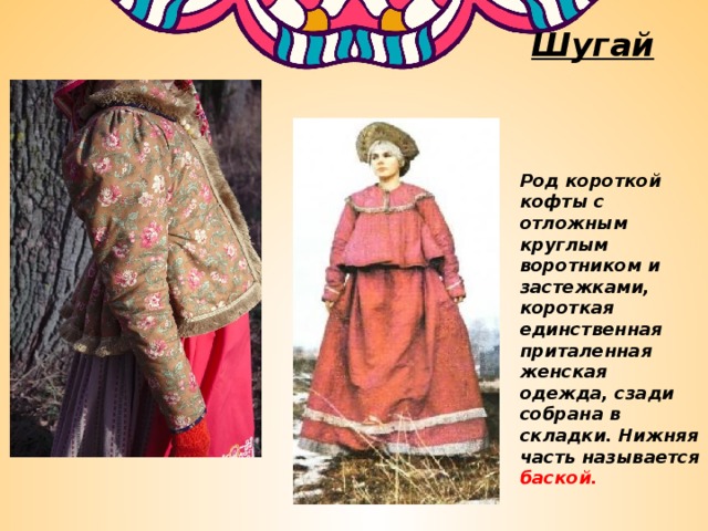 Шугай  Род короткой кофты с отложным круглым воротником и застежками, короткая единственная приталенная женская одежда, сзади собрана в складки. Нижняя часть называется баской. 