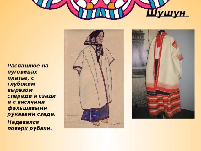 Шушун Распашное на пуговицах платье, с глубоким вырезом спереди и сзади и с висячими фальшивыми рукавами сзади. Надевался поверх рубахи. 