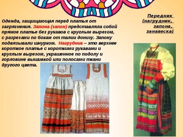 Передник  (нагрудник,  запона,  занавеска) Одежда, защищающая перед платья от загрязнения. Запона (запон) представляла собой прямое платье без рукавов с круглым вырезом, с разрезами по бокам от талии донизу. Запону подвязывали шнурком. Нагрудник – это верхнее короткое платье с короткими рукавами и круглым вырезом, украшенное по подолу и горловине вышивкой или полосами ткани другого цвета.  