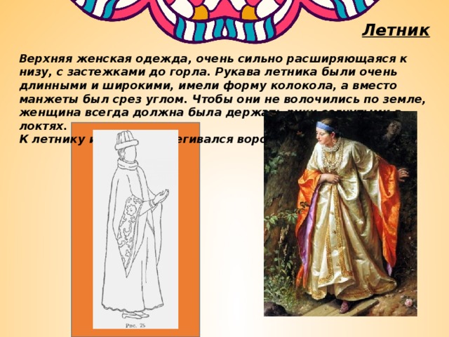 Летник Верхняя женская одежда, очень сильно расширяющаяся к низу, с застежками до горла. Рукава летника были очень длинными и широкими, имели форму колокола, а вместо манжеты был срез углом. Чтобы они не волочились по земле, женщина всегда должна была держать руки согнутыми в локтях. К летнику иногда пристегивался воротник. 