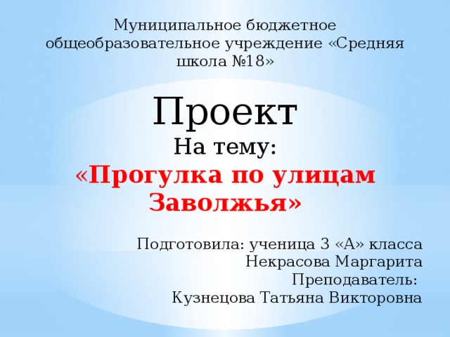 Муниципальное бюджетное общеобразовательное учреждение «Средняя школа №18»   Проект На тему: « Прогулка по улицам Заволжья»   Подготовила: ученица 3 «А» класса Некрасова Маргарита Преподаватель: Кузнецова Татьяна Викторовна     Заволжье – 2018 год 
