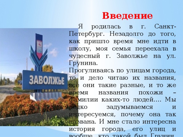 Введение  Я родилась в г. Санкт-Петербург. Незадолго до того, как пришло время мне идти в школу, моя семья переехала в чудесный г. Заволжье на ул. Грунина. Прогуливаясь по улицам города, то и дело читаю их названия, все они такие разные, и то же время названия похожи – фамилии каких-то людей…. Мы редко задумываемся и интересуемся, почему она так названа. И мне стало интересна история города, его улиц и вообще, кто такой был Грунин, раз в честь него назвали целую улицу. . . 