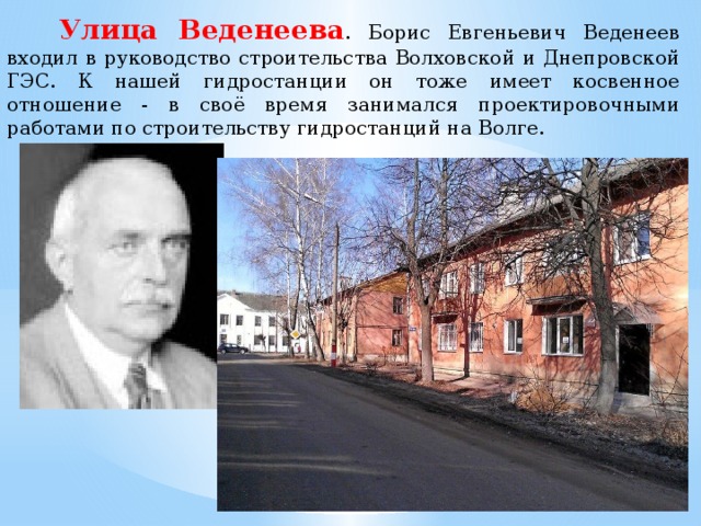   Улица Веденеева . Борис Евгеньевич Веденеев входил в руководство строительства Волховской и Днепровской ГЭС. К нашей гидростанции он тоже имеет косвенное отношение - в своё время занимался проектировочными работами по строительству гидростанций на Волге. 