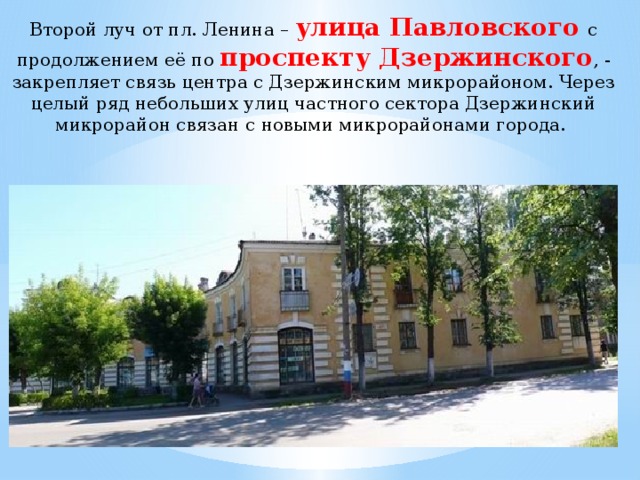 Второй луч от пл. Ленина – улица Павловского с продолжением её по проспекту Дзержинского , - закрепляет связь центра с Дзержинским микрорайоном. Через целый ряд небольших улиц частного сектора Дзержинский микрорайон связан с новыми микрорайонами города. 