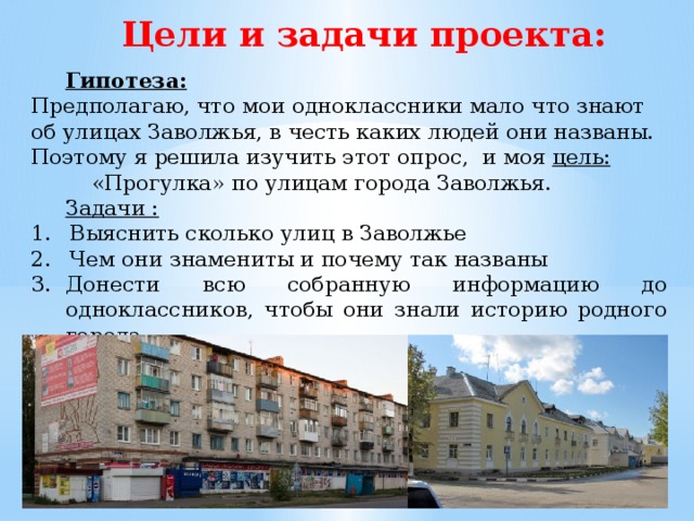 Цели и задачи проекта:  Гипотеза: Предполагаю, что мои одноклассники мало что знают об улицах Заволжья, в честь каких людей они названы. Поэтому я решила изучить этот опрос, и моя цель:   «Прогулка» по улицам города Заволжья.  Задачи : Выяснить сколько улиц в Заволжье Чем они знамениты и почему так названы Донести всю собранную информацию до одноклассников, чтобы они знали историю родного города. 