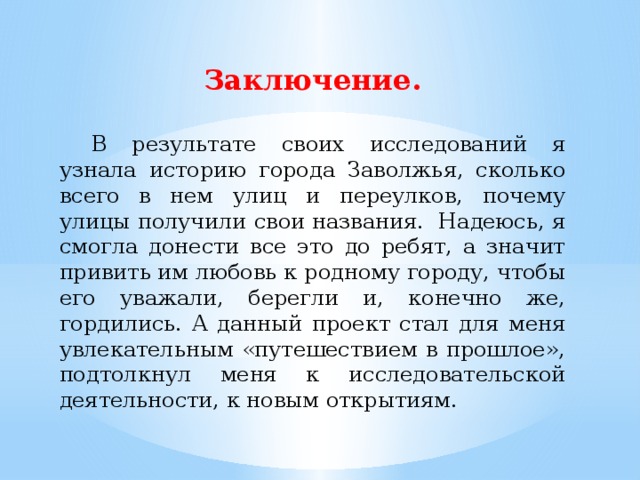 Заключение.  В результате своих исследований я узнала историю города Заволжья, сколько всего в нем улиц и переулков, почему улицы получили свои названия. Надеюсь, я смогла донести все это до ребят, а значит привить им любовь к родному городу, чтобы его уважали, берегли и, конечно же, гордились. А данный проект стал для меня увлекательным «путешествием в прошлое», подтолкнул меня к исследовательской деятельности, к новым открытиям. 