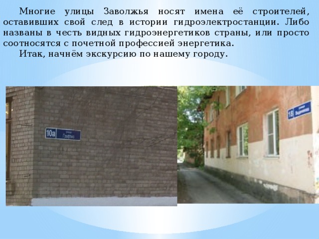  Многие улицы Заволжья носят имена её строителей, оставивших свой след в истории гидроэлектростанции. Либо названы в честь видных гидроэнергетиков страны, или просто соотносятся с почетной профессией энергетика.  Итак, начнём экскурсию по нашему городу. 