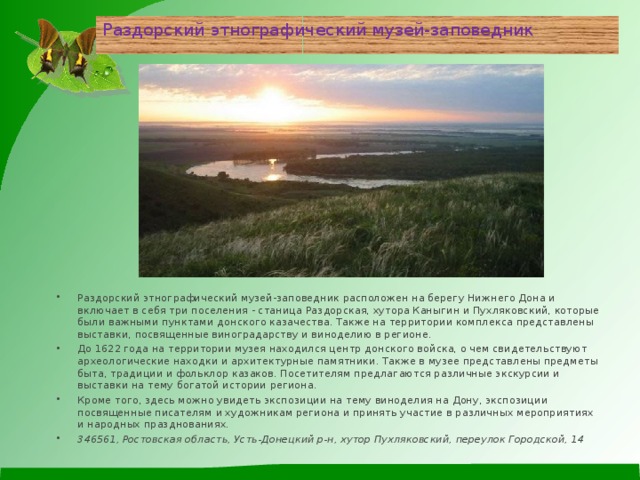Раздорский этнографический музей-заповедник Раздорский этнографический музей-заповедник расположен на берегу Нижнего Дона и включает в себя три поселения - станица Раздорская, хутора Каныгин и Пухляковский, которые были важными пунктами донского казачества. Также на территории комплекса представлены выставки, посвященные виноградарству и виноделию в регионе. До 1622 года на территории музея находился центр донского войска, о чем свидетельствуют археологические находки и архитектурные памятники. Также в музее представлены предметы быта, традиции и фольклор казаков. Посетителям предлагаются различные экскурсии и выставки на тему богатой истории региона. Кроме того, здесь можно увидеть экспозиции на тему виноделия на Дону, экспозиции посвященные писателям и художникам региона и принять участие в различных мероприятиях и народных празднованиях. 346561, Ростовская область, Усть-Донецкий р-н, хутор Пухляковский, переулок Городской, 14 