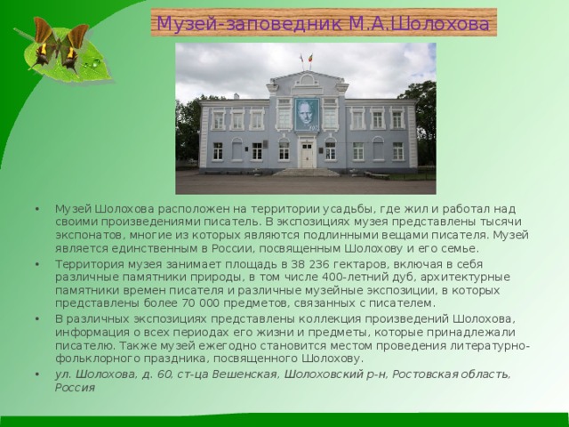Музей-заповедник М.А.Шолохова Музей Шолохова расположен на территории усадьбы, где жил и работал над своими произведениями писатель. В экспозициях музея представлены тысячи экспонатов, многие из которых являются подлинными вещами писателя. Музей является единственным в России, посвященным Шолохову и его семье. Территория музея занимает площадь в 38 236 гектаров, включая в себя различные памятники природы, в том числе 400-летний дуб, архитектурные памятники времен писателя и различные музейные экспозиции, в которых представлены более 70 000 предметов, связанных с писателем. В различных экспозициях представлены коллекция произведений Шолохова, информация о всех периодах его жизни и предметы, которые принадлежали писателю. Также музей ежегодно становится местом проведения литературно-фольклорного праздника, посвященного Шолохову. ул. Шолохова, д. 60, ст-ца Вешенская, Шолоховский р-н, Ростовская область, Россия  