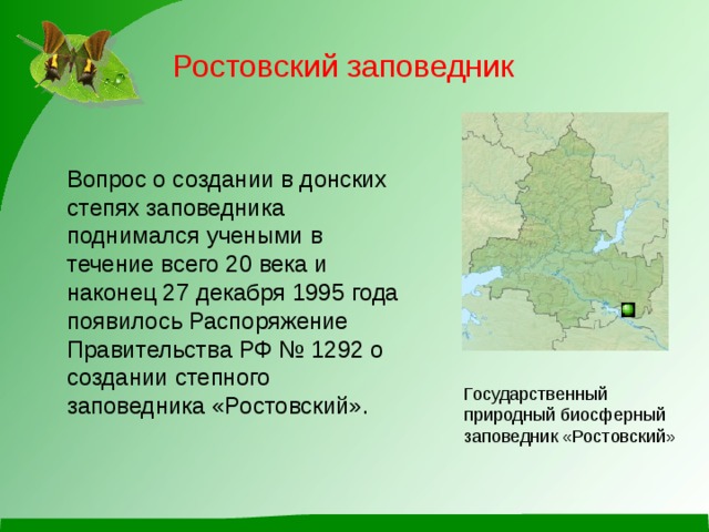 Ростовский заповедник Вопрос о создании в донских степях заповедника поднимался учеными в течение всего 20 века и наконец 27 декабря 1995 года появилось Распоряжение Правительства РФ № 1292 о создании степного заповедника «Ростовский». Государственный природный биосферный заповедник «Ростовский» 