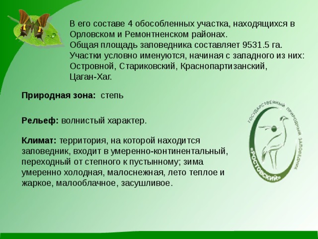 В его составе 4 обособленных участка, находящихся в Орловском и Ремонтненском районах. Общая площадь заповедника составляет 9531.5 га. Участки условно именуются, начиная с западного из них: Островной, Стариковский, Краснопартизанский, Цаган-Хаг. Природная зона:   степь   Рельеф: волнистый характер. Климат:  территория, на которой находится заповедник, входит в умеренно-континентальный, переходный от степного к пустынному; зима умеренно холодная, малоснежная, лето теплое и жаркое, малооблачное, засушливое. 