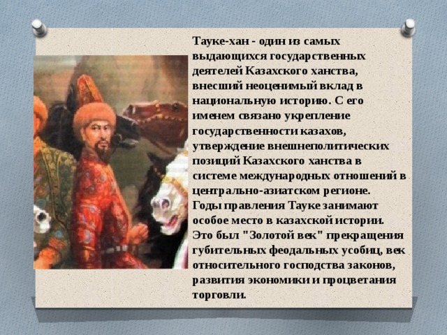 Тауке-хан - один из самых выдающихся государственных деятелей Казахского ханства, внесший неоценимый вклад в национальную историю. С его именем связано укрепление государственности казахов, утверждение внешнеполитических позиций Казахского ханства в системе международных отношений в центрально-азиатском регионе. Годы правления Тауке занимают особое место в казахской истории. Это был 