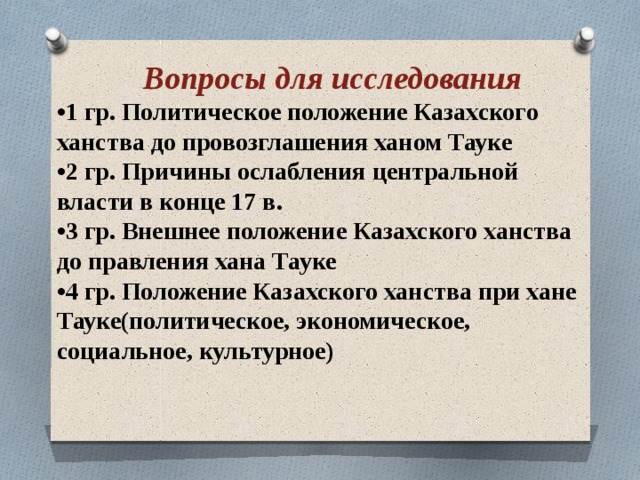  Вопросы для исследования   •1 гр. Политическое положение Казахского ханства до провозглашения ханом Тауке  •2 гр. Причины ослабления центральной власти в конце 17 в. • 3 гр. Внешнее положение Казахского ханства до правления хана Тауке • 4 гр. Положение Казахского ханства при хане Тауке(политическое, экономическое, социальное, культурное) 