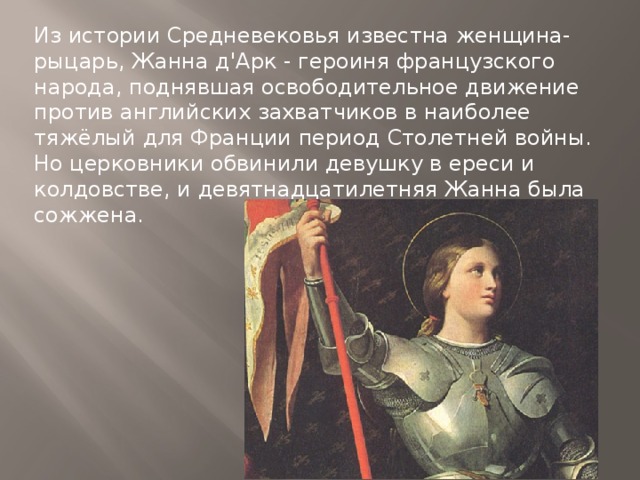 Из истории Средневековья известна женщина-рыцарь, Жанна д'Арк - героиня французского народа, поднявшая освободительное движение против английских захватчиков в наиболее тяжёлый для Франции период Столетней войны. Но церковники обвинили девушку в ереси и колдовстве, и девятнадцатилетняя Жанна была сожжена. 