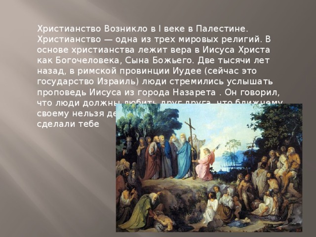 Христианство Возникло в I веке в Палестине. Христианство — одна из трех мировых религий. В основе христианства лежит вера в Иисуса Христа как Богочеловека, Сына Божьего. Две тысячи лет назад, в римской провинции Иудее (сейчас это государство Израиль) люди стремились услышать проповедь Иисуса из города Назарета . Он говорил, что люди должны любить друг друга, что ближнему своему нельзя делать того, что не хочешь, чтобы сделали тебе 
