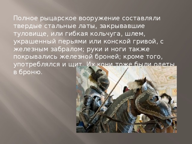 Полное рыцарское вооружение составляли твердые стальные латы, закрывавшие туловище, или гибкая кольчуга, шлем, украшенный перьями или конской гривой, с железным забралом; руки и ноги также покрывались железной броней; кроме того, употреблялся и щит. Их кони тоже были одеты в броню. 