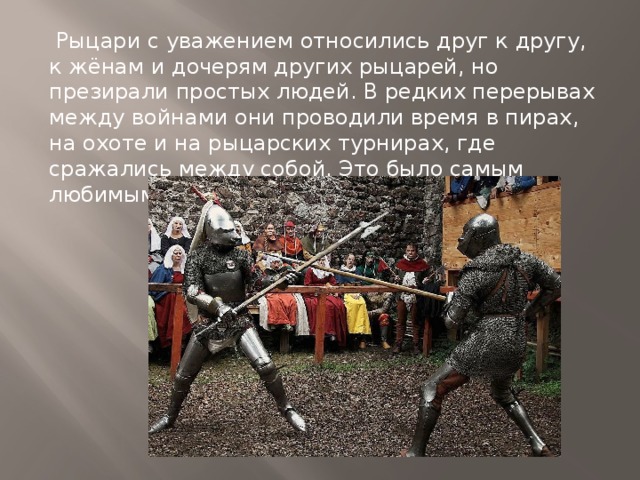 Рыцари с уважением относились друг к другу, к жёнам и дочерям других рыцарей, но презирали простых людей. В редких перерывах между войнами они проводили время в пирах, на охоте и на рыцарских турнирах, где сражались между собой. Это было самым любимым зрелищем в те годы . 