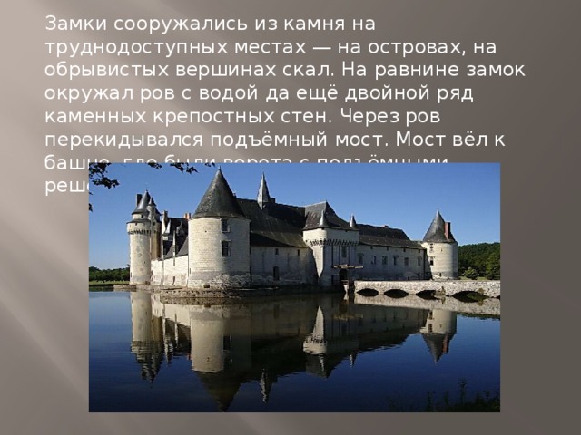 Замки сооружались из камня на труднодоступных местах — на островах, на обрывистых вершинах скал. На равнине замок окружал ров с водой да ещё двойной ряд каменных крепостных стен. Через ров перекидывался подъёмный мост. Мост вёл к башне, где были ворота с подъёмными решётками. 