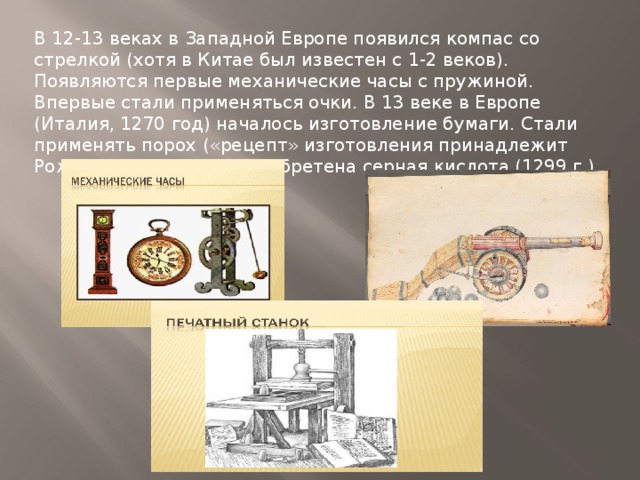 В 12-13 веках в Западной Европе появился компас со стрелкой (хотя в Китае был известен с 1-2 веков). Появляются первые механические часы с пружиной. Впервые стали применяться очки. В 13 веке в Европе (Италия, 1270 год) началось изготовление бумаги. Стали применять порох («рецепт» изготовления принадлежит Рожеру Бэкону). Была изобретена серная кислота (1299 г.) 