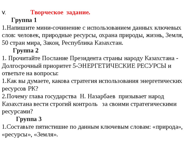 V.   Творческое задание.  Группа 1 1.Напишите мини-сочинение с использованием данных ключевых слов: человек, природные ресурсы, охрана природы, жизнь, Земля, 50 стран мира, Закон, Республика Казахстан.  Группа 2 1. Прочитайте Послание Президента страны народу Казахстана - Долгосрочный приоритет 5-ЭНЕРГЕТИЧЕСКИЕ РЕСУРСЫ и ответьте на вопросы: 1.Как вы думаете, какова стратегия использования энергетических ресурсов РК? 2.Почему глава государства Н. Назарбаев призывает народ Казахстана вести строгий контроль за своими стратегическими ресурсами?  Группа 3 1.Составьте пятистишие по данным ключевым словам: «природа», «ресурсы», «Земля». 
