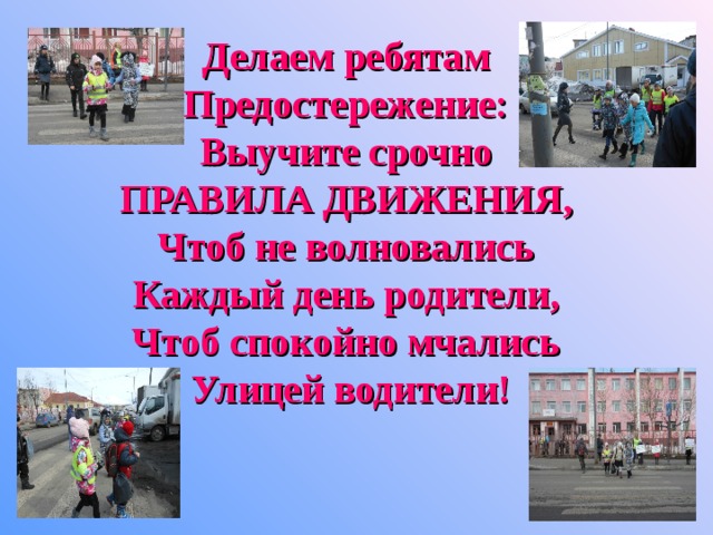 Делаем ребятам  Предостережение:  Выучите срочно  ПРАВИЛА ДВИЖЕНИЯ,  Чтоб не волновались  Каждый день родители,  Чтоб спокойно мчались  Улицей водители!      
