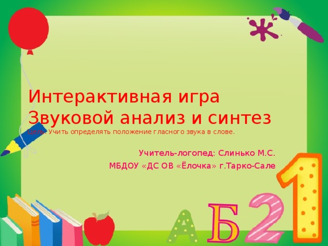 Интерактивная игра  Звуковой анализ и синтез  Цель. Учить определять положение гласного звука в слове.  Учитель-логопед: Слинько М.С. МБДОУ «ДС ОВ «Ёлочка» г.Тарко-Сале 