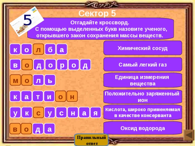 Сектор 5  Отгадайте кроссворд.  С помощью выделенных букв назовите ученого, открывшего закон сохранения массы веществ.  Химический сосуд б а к о л Самый легкий газ д о о р о д в Единица измерения вещества м л ь о Положительно заряженный ион о а т и к н Кислота, широко применяемая в качестве консерванта а н у к с с у я Оксид водорода о а д в Правильный  ответ