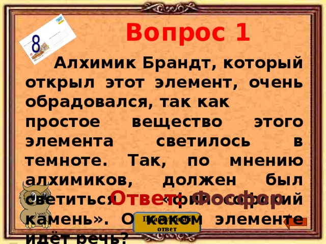 Вопрос 1  Алхимик Брандт, который открыл этот элемент, очень обрадовался, так как простое вещество этого элемента светилось в темноте. Так, по мнению алхимиков, должен был светиться «философский камень». О каком элементе идёт речь? Ответ: Фосфор Правильный ответ