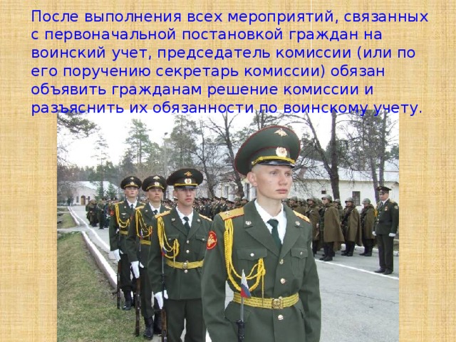 После выполнения всех мероприятий, связанных с первоначальной постановкой граждан на воинский учет, председатель комиссии (или по его поручению секретарь комиссии) обязан объявить гражданам решение комиссии и разъяснить их обязанности по воинскому учету. 
