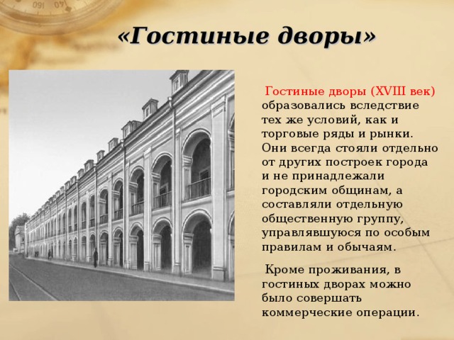 «Гостиные дворы»  Гостиные дворы  (XVIII век) образовались вследствие тех же условий, как и торговые ряды и рынки. Они всегда стояли отдельно от других построек города и не принадлежали городским общинам, а составляли отдельную общественную группу, управлявшуюся по особым правилам и обычаям.  Кроме проживания, в гостиных дворах можно было совершать коммерческие операции. 