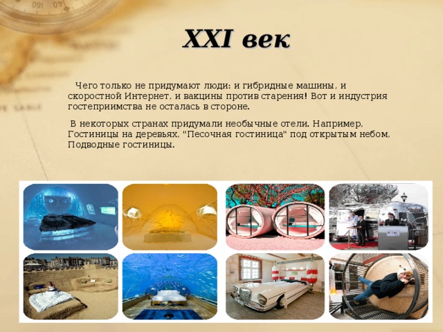 XXI век   Чего только не придумают люди: и гибридные машины, и скоростной Интернет, и вакцины против старения! Вот и индустрия гостеприимства не осталась в стороне.  В некоторых странах придумали необычные отели. Например, Гостиницы на деревьях, 