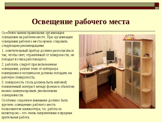 Освещение рабочего места Особенно важна правильная организация освещения на рабочем месте. При организации освещения рабочего места нужно следовать следующим рекомендациям: 1. осветительный прибор должен располагаться так, чтобы свет, отражённый от поверхности, не попадал в глаза работающего; 2. работать следует при включенном освещении; резкие тени от интерьера помещения и человека не должны попадать на рабочую поверхность; 3. поверхность стола должна быть матовой; пониженный контраст между фоном и объектом можно компенсировать увеличением освещенности. Особенно серьезное внимание должно быть уделено освещению рабочего места пользователя компьютера, т.к. работа за монитором – это очень напряженная и вредная зрительная работа.   