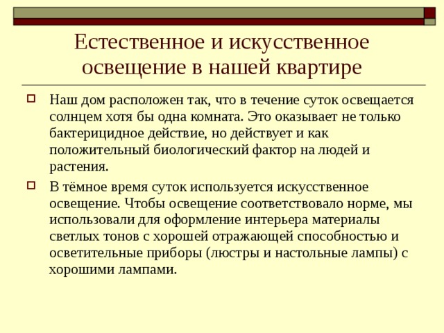Естественное и искусственное освещение в нашей квартире Наш дом расположен так, что в течение суток освещается солнцем хотя бы одна комната. Это оказывает не только бактерицидное действие, но действует и как положительный биологический фактор на людей и растения. В тёмное время суток используется искусственное освещение. Чтобы освещение соответствовало норме, мы использовали для оформление интерьера материалы светлых тонов с хорошей отражающей способностью и осветительные приборы (люстры и настольные лампы) с хорошими лампами.  