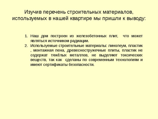 Изучив перечень строительных материалов, используемых в нашей квартире мы пришли к выводу: Наш дом построен из железобетонных плит, что может являться источником радиации. Используемые строительные материалы: линолеум, пластик , монтажная пена, древесностружечные плиты, пластик не содержат тяжёлых металлов, не выделяют токсических веществ, так как сделаны по современным технологиям и имеют сертификаты безопасности.  