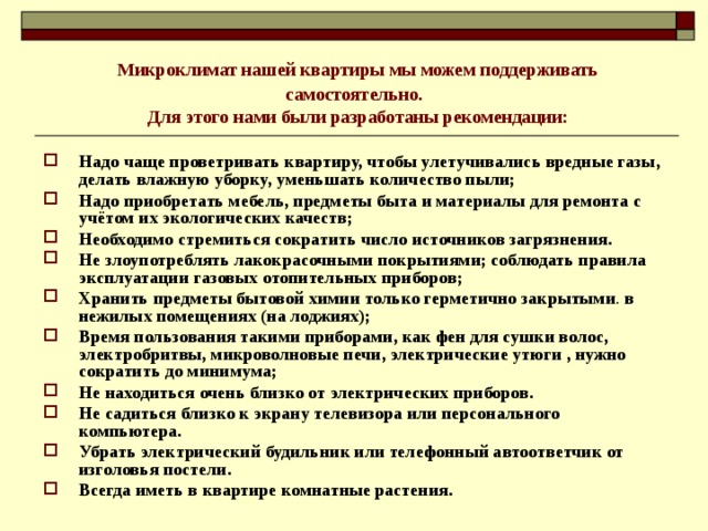  Микроклимат нашей квартиры мы можем поддерживать самостоятельно.  Для этого нами были разработаны рекомендации: Надо чаще проветривать квартиру, чтобы улетучивались вредные газы, делать влажную уборку, уменьшать количество пыли; Надо приобретать мебель, предметы быта и материалы для ремонта с учётом их экологических качеств; Необходимо стремиться сократить число источников загрязнения. Не злоупотреблять лакокрасочными покрытиями; соблюдать правила эксплуатации газовых отопительных приборов; Хранить предметы бытовой химии только герметично закрытыми . в нежилых помещениях (на лоджиях); Время пользования такими приборами, как фен для сушки волос, электробритвы, микроволновые печи, электрические утюги , нужно сократить до минимума; Не находиться очень близко от электрических приборов. Не садиться близко к экрану телевизора или персонального компьютера. Убрать электрический будильник или телефонный автоответчик от изголовья постели. Всегда иметь в квартире комнатные растения.   