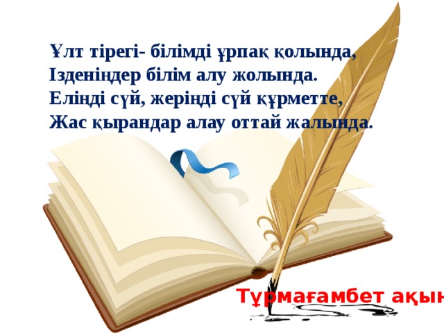 Ұлт тірегі- білімді ұрпақ қолында, Ізденіңдер білім алу жолында. Еліңді сүй, жеріңді сүй құрметте, Жас қырандар алау оттай жалында. Тұрмағамбет ақын 