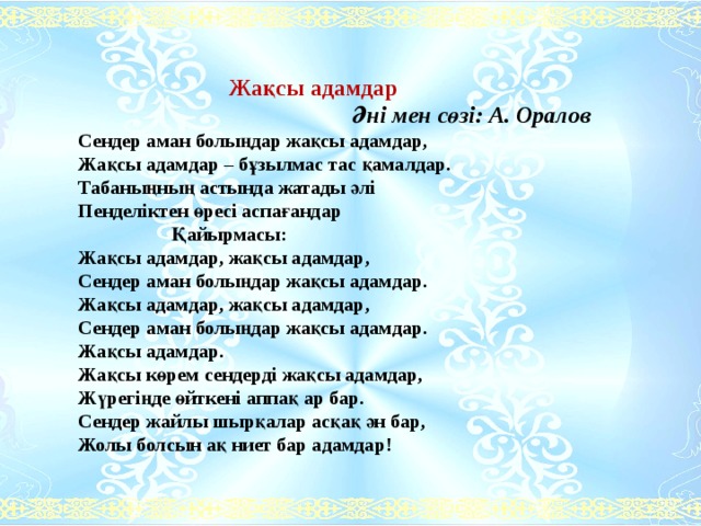  Жақсы адамдар  Әні мен сөзі: А. Оралов Сендер аман болыңдар жақсы адамдар, Жақсы адамдар – бұзылмас тас қамалдар. Табаныңның астында жатады әлі Пенделіктен өресі аспағандар  Қайырмасы: Жақсы адамдар, жақсы адамдар, Сендер аман болыңдар жақсы адамдар. Жақсы адамдар, жақсы адамдар, Сендер аман болыңдар жақсы адамдар. Жақсы адамдар. Жақсы көрем сендерді жақсы адамдар, Жүрегіңде өйткені аппақ ар бар. Сендер жайлы шырқалар асқақ ән бар, Жолы болсын ақ ниет бар адамдар! 