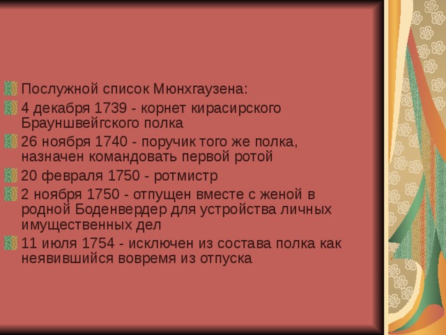 Послужной список Мюнхгаузена: 4 декабря 1739 - корнет кирасирского Брауншвейгского полка 26 ноября 1740 - поручик того же полка, назначен командовать первой ротой 20 февраля 1750 - ротмистр 2 ноября 1750 - отпущен вместе с женой в родной Боденвердер для устройства личных имущественных дел 11 июля 1754 - исключен из состава полка как неявившийся вовремя из отпуска 
