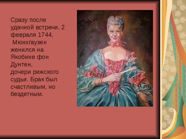 Сразу после удачной встречи, 2 февраля 1744,  Мюнхгаузен женился на Якобине фон Дунтен, дочери рижского судьи. Брак был счастливым, но бездетным. 