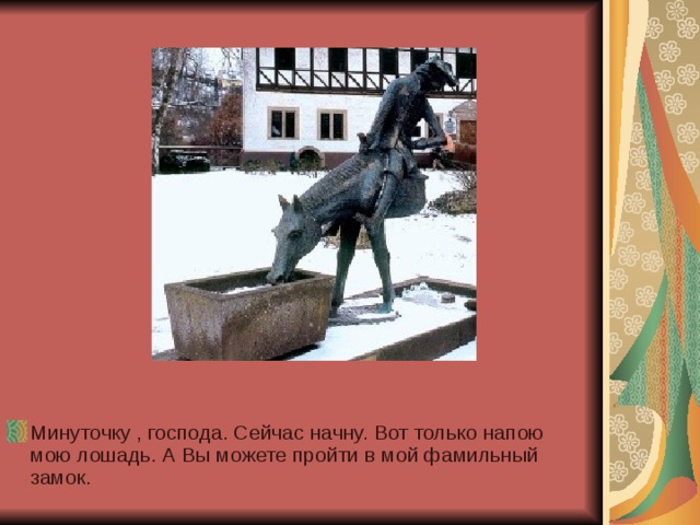 Минуточку , господа. Сейчас начну. Вот только напою мою лошадь. А Вы можете пройти в мой фамильный замок. 