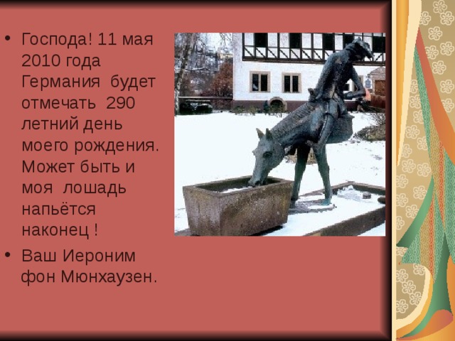 Господа! 11 мая 2010 года Германия будет отмечать 290 летний день моего рождения. Может быть и моя лошадь напьётся наконец ! Ваш Иероним фон Мюнхаузен. 