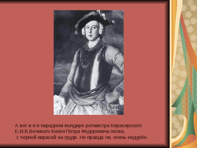 А вот и я в парадном мундире ротмистра Кирасирского Е.И.В.Великого Князя Петра Федоровича полка,  с черной кирасой на груди. Не правда ли, очень недурён. 