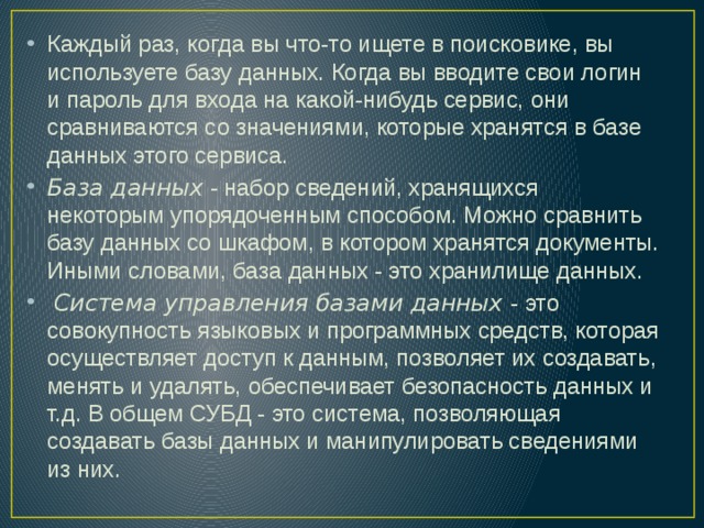Каждый раз, когда вы что-то ищете в поисковике, вы используете базу данных. Когда вы вводите свои логин и пароль для входа на какой-нибудь сервис, они сравниваются со значениями, которые хранятся в базе данных этого сервиса. База данных  - набор сведений, хранящихся некоторым упорядоченным способом. Можно сравнить базу данных со шкафом, в котором хранятся документы. Иными словами, база данных - это хранилище данных.  Система управления базами данных  - это совокупность языковых и программных средств, которая осуществляет доступ к данным, позволяет их создавать, менять и удалять, обеспечивает безопасность данных и т.д. В общем СУБД - это система, позволяющая создавать базы данных и манипулировать сведениями из них. 