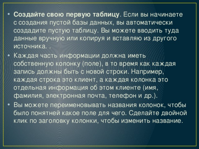 Создайте свою первую таблицу . Если вы начинаете с создания пустой базы данных, вы автоматически создадите пустую таблицу. Вы можете вводить туда данные вручную или копируя и вставляю из другого источника. . Каждая часть информации должна иметь собственную колонку (поле), в то время как каждая запись должны быть с новой строки. Например, каждая строка это клиент, а каждая колонка это отдельная информация об этом клиенте (имя, фамилия, электронная почта, телефон и др.). Вы можете переименовывать названия колонок, чтобы было понятней какое поле для чего. Сделайте двойной клик по заголовку колонки, чтобы изменить название. 
