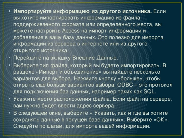 Импортируйте информацию из другого источника.  Если вы хотите импортировать информацию из файла поддерживаемого формата или определенного места, вы можете настроить Access на импорт информации и добавление в вашу базу данных. Это полезно для импорта информации из сервера в интернете или из другого открытого источника. . Перейдите на вкладку Внешние Данные. Выберите тип файла, который вы будете импортировать. В разделе «Импорт и объединение» вы найдете несколько вариантов для выбора. Нажмите кнопку «больше», чтобы открыть еще больше вариантов выбора. ODBC – это протокол для подключения баз данных, например таких как SQL. Укажите место расположения файла. Если файл на сервере, вам нужно будет ввести адрес сервера. В следующем окне, выберите « Указать, как и где вы хотите сохранять данные в текущей базе данных». Выберите «ОК». Следуйте по шагам, для импорта вашей информации. 