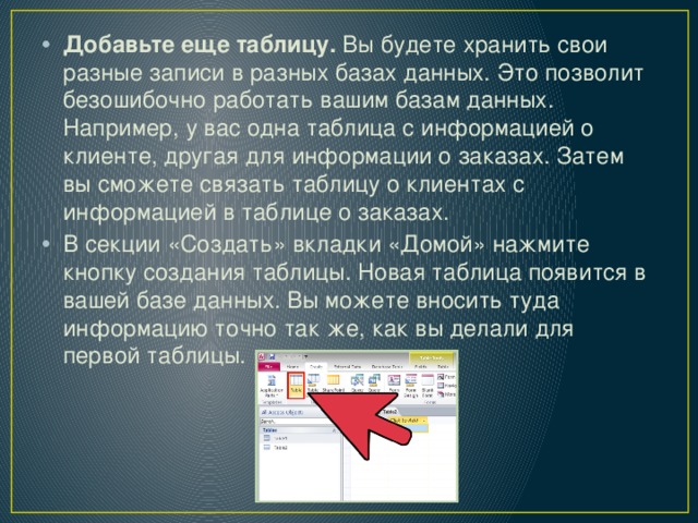 Добавьте еще таблицу.  Вы будете хранить свои разные записи в разных базах данных. Это позволит безошибочно работать вашим базам данных. Например, у вас одна таблица с информацией о клиенте, другая для информации о заказах. Затем вы сможете связать таблицу о клиентах с информацией в таблице о заказах. В секции «Создать» вкладки «Домой» нажмите кнопку создания таблицы. Новая таблица появится в вашей базе данных. Вы можете вносить туда информацию точно так же, как вы делали для первой таблицы. 