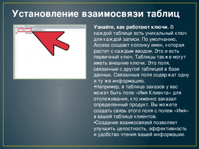 Установление взаимосвязи таблиц   Узнайте, как работают ключи.  В каждой таблице есть уникальный ключ для каждой записи. По умолчанию, Access создает колонку имен, которая растет с каждым вводом. Это и есть первичный ключ. Таблицы также могут иметь внешние ключи. Это поля, связанные с другой таблицей в базе данных. Связанные поля содержат одну и ту же информацию. Например, в таблице заказов у вас может быть поле «Имя Клиента» для отслеживания, кто именно заказал определенный продукт. Вы можете создать связь этого поля с полем «Имя» в вашей таблице клиентов. Создание взаимосвязей позволяет улучшить целостность, эффективность и удобство чтения вашей информации. 
